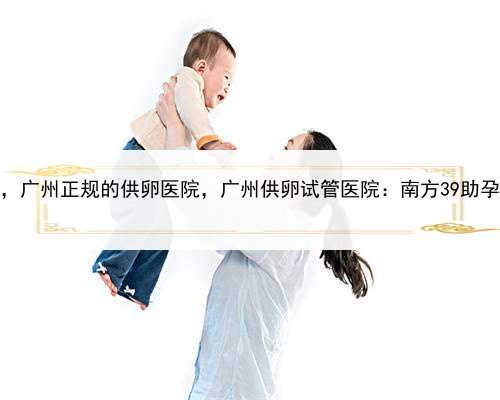 亲戚代孕的案例多吗，广州正规的供卵医院，广州供卵试管医院：南方39助孕随
