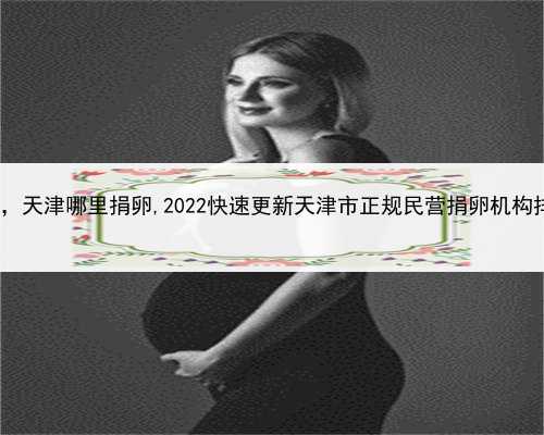 代孕妈妈是骗人的吗，天津哪里捐卵,2022快速更新天津市正规民营捐卵机构排名