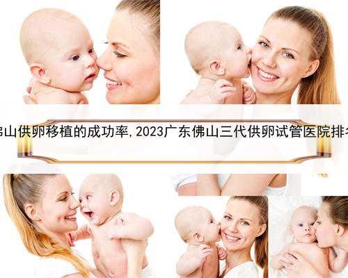 最好的代孕产子机构，佛山供卵移植的成功率,2023广东佛山三代供卵试管医院排