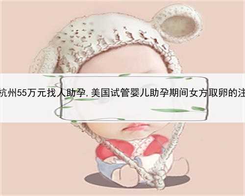 代孕那个靠普，杭州55万元找人助孕,美国试管婴儿助孕期间女方取卵的注意事项