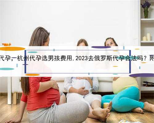 什么是人工代孕，杭州代孕选男孩费用,2023去俄罗斯代孕合法吗？附详细介绍？