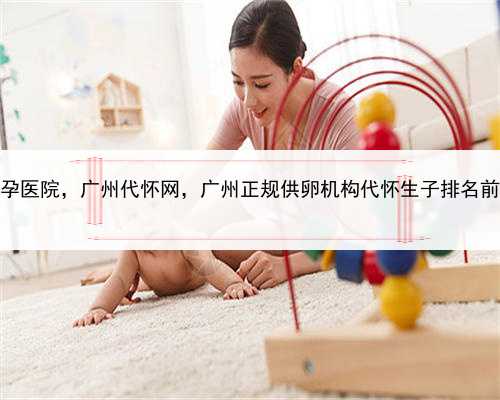 寻找代孕医院，广州代怀网，广州正规供卵机构代怀生子排名前十公布